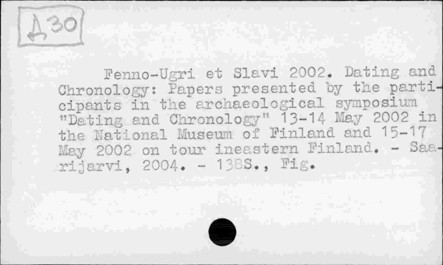 ﻿Penno-Ugri et Slavi 2002. Dating and Chronology: Papers presented by the parti cipants in the archaeological symposium "Dating and Chronology" 13-14 May 2002 in the National Museum of Pinland and 15-17 May 2002 on tour ineastern Pinland. - Saa rijarvi, 2004. - 133S., Pig.